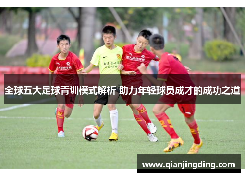全球五大足球青训模式解析 助力年轻球员成才的成功之道