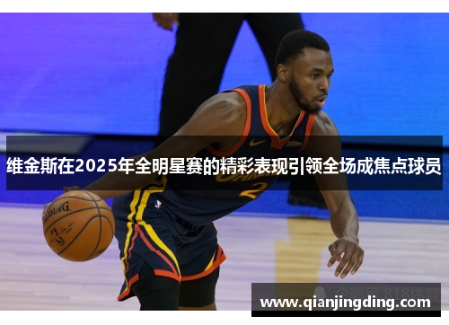 维金斯在2025年全明星赛的精彩表现引领全场成焦点球员