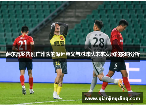 萨尔瓦多告别广州队的深远意义与对球队未来发展的影响分析 萨尔瓦多告别广州队的深远意义与对球队未来发展的影响分析