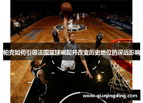 帕克如何引领法国篮球崛起并改变历史地位的深远影响