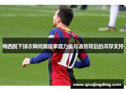 梅西脱下球衣瞬间展现家庭力量与温情背后的深厚支持